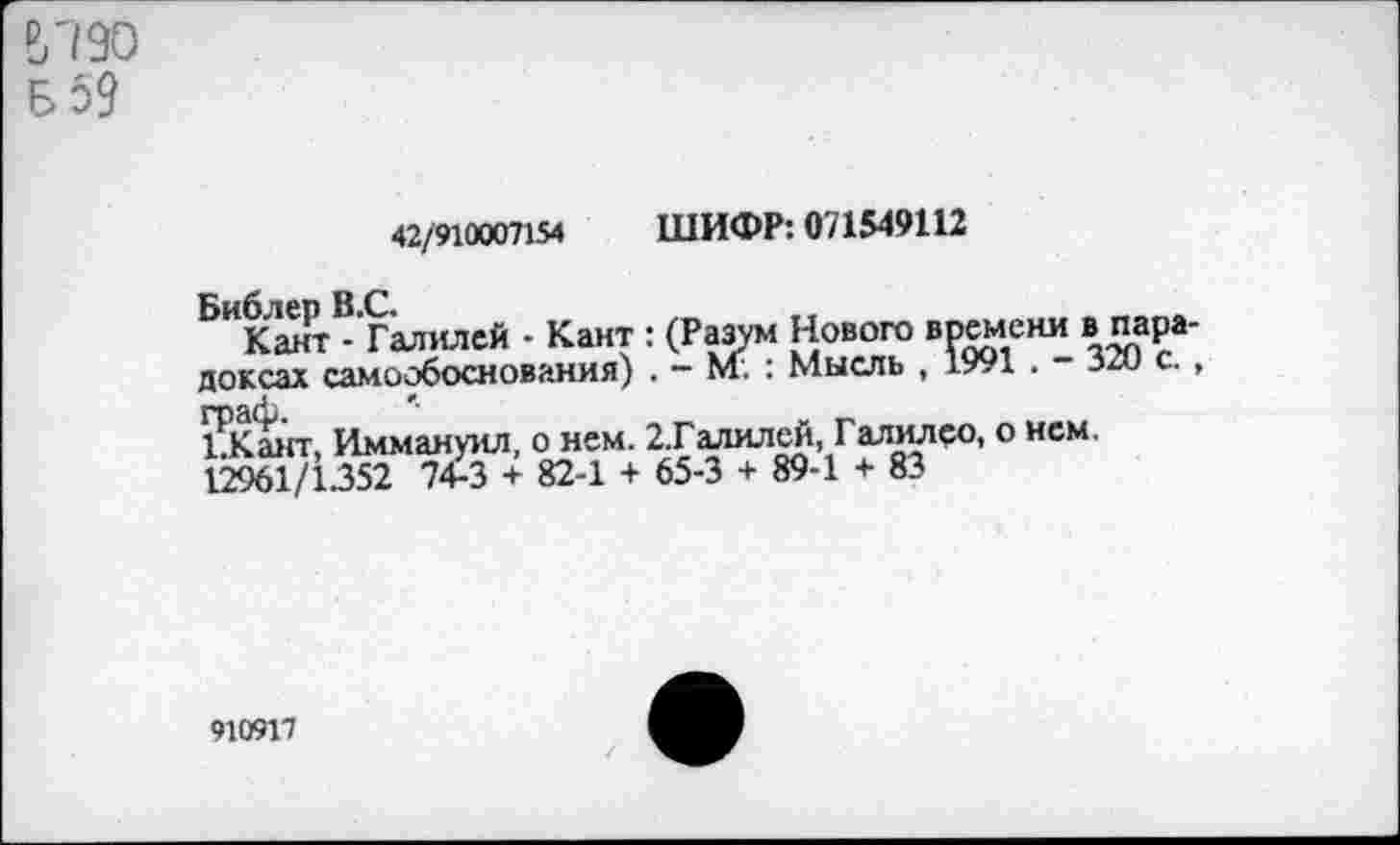 ﻿ыэо
Б 59
42/910007154 ШИФР: 071549112
Библер В.С.
Кант - Галилей - Кант : (Разум Нового времени в парадоксах самообоснования) . - Кт. : Мысль , 1991 . - 320 с. , граф. *•	_
1.Кант, Иммануил, о нем. 2.Галилей, Галилео, о нем. 12961/1352 74-3 + 82-1 + 65-3 + 89-1 + 83
910917